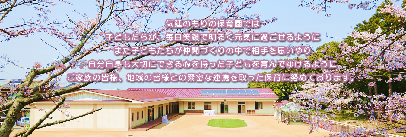 気延のもりの保育園では子どもたちが、毎日笑顔で明るく元気に過ごせるようにまた子どもたちが仲間づくりの中で相手を思いやり自分自身も大切にできる心を持った子どもを育んでゆけるようにご家族の皆様、地域の皆様との緊密な連携を取った保育に努めております。